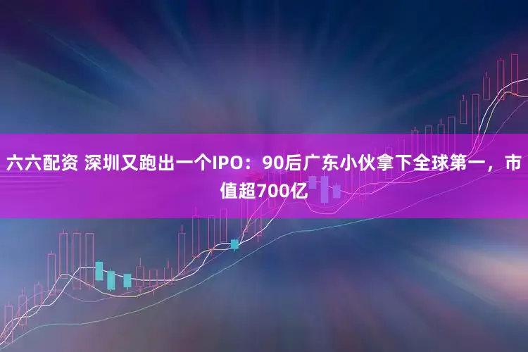 六六配资 深圳又跑出一个IPO：90后广东小伙拿下全球第一，市值超700亿