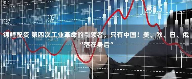 锦鲤配资 第四次工业革命的引领者，只有中国！美、欧、日、俄“落在身后”
