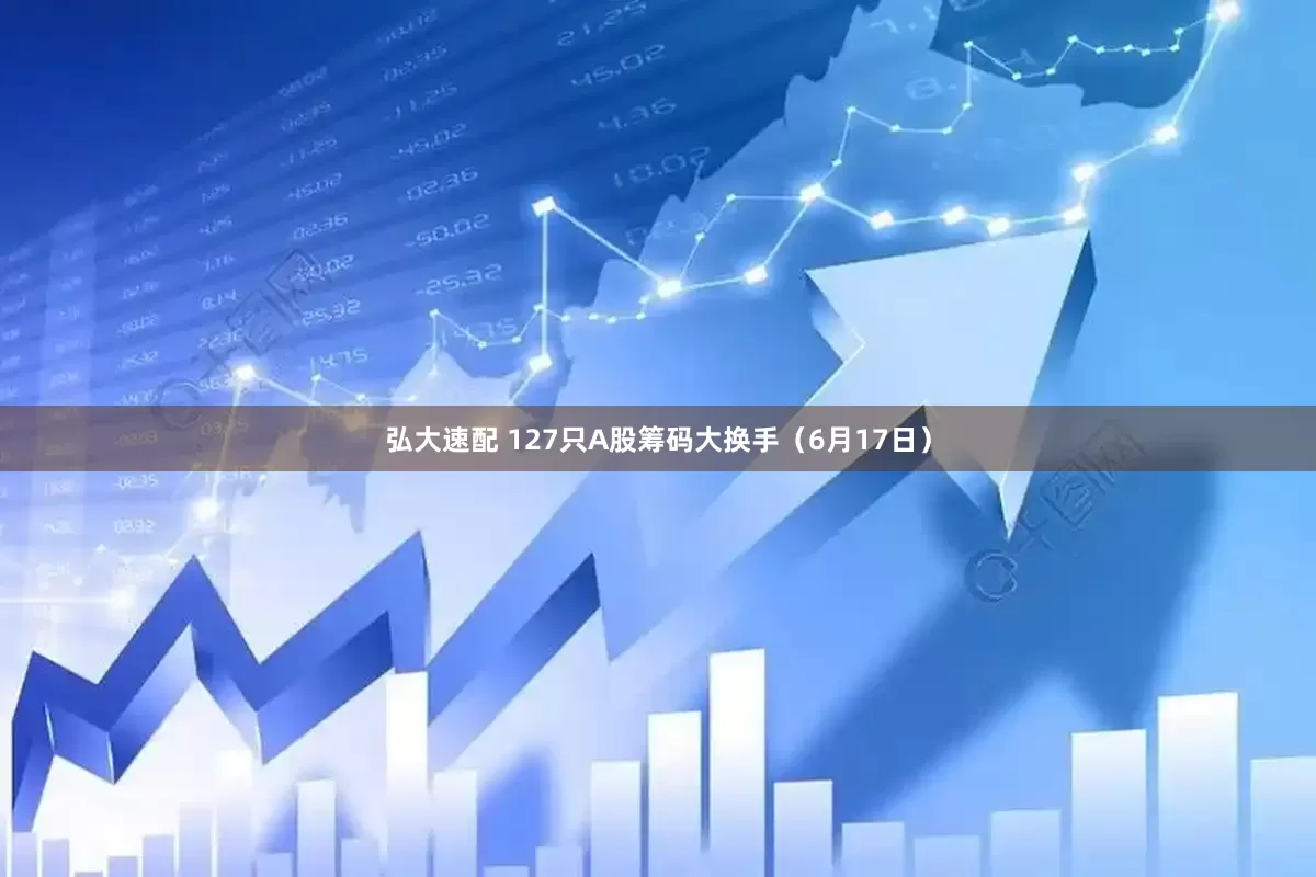 弘大速配 127只A股筹码大换手（6月17日）