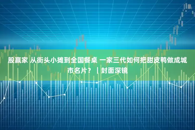 股赢家 从街头小摊到全国餐桌 一家三代如何把甜皮鸭做成城市名片？｜封面深镜