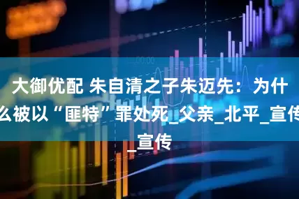 大御优配 朱自清之子朱迈先：为什么被以“匪特”罪处死_父亲_北平_宣传