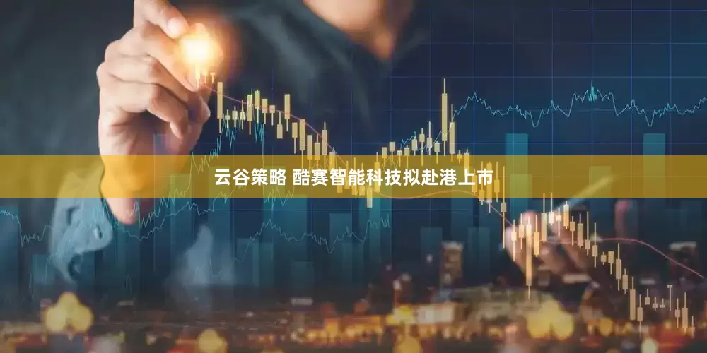 云谷策略 酷赛智能科技拟赴港上市