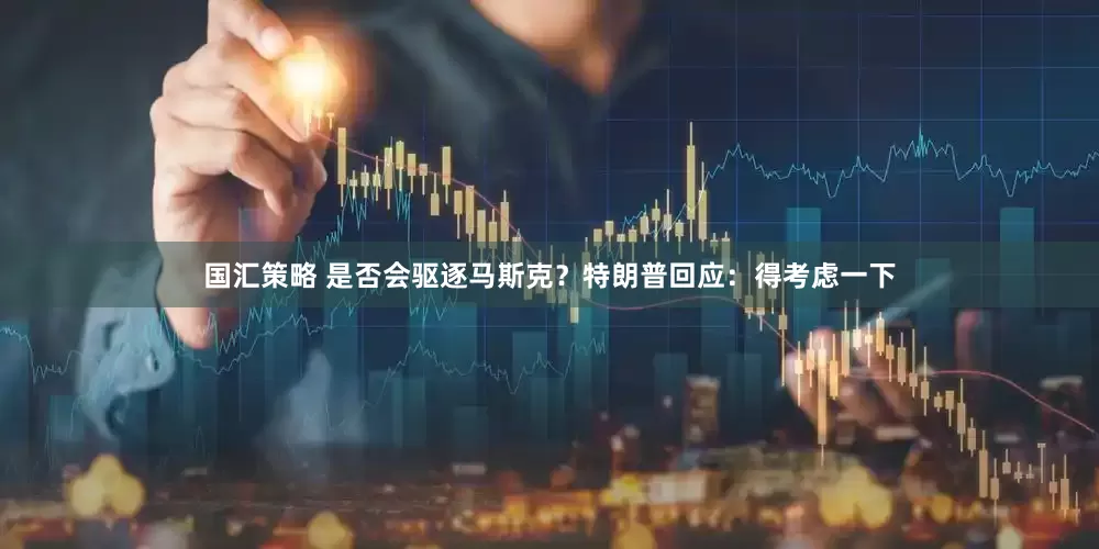 国汇策略 是否会驱逐马斯克？特朗普回应：得考虑一下