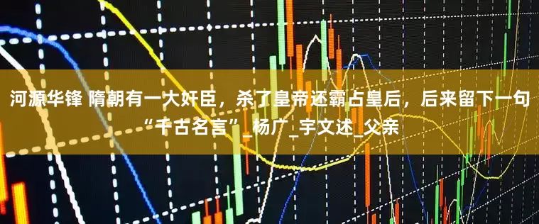 河源华锋 隋朝有一大奸臣，杀了皇帝还霸占皇后，后来留下一句“千古名言”_杨广_宇文述_父亲