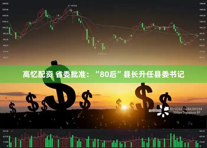 高忆配资 省委批准：“80后”县长升任县委书记
