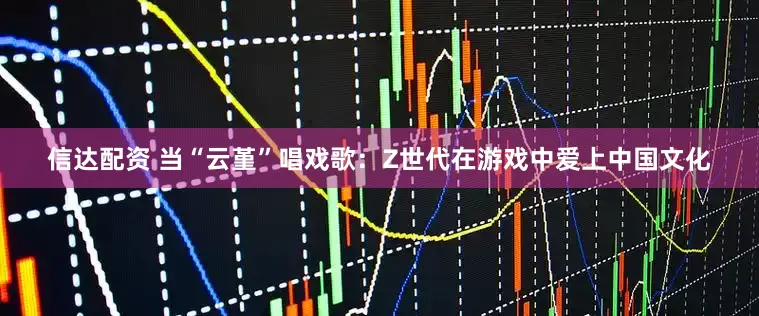 信达配资 当“云堇”唱戏歌：Z世代在游戏中爱上中国文化