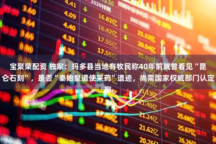 宝聚荣配资 独家：玛多县当地有牧民称40年前就曾看见“昆仑石刻”，是否“秦始皇遣使采药”遗迹，尚需国家权威部门认定