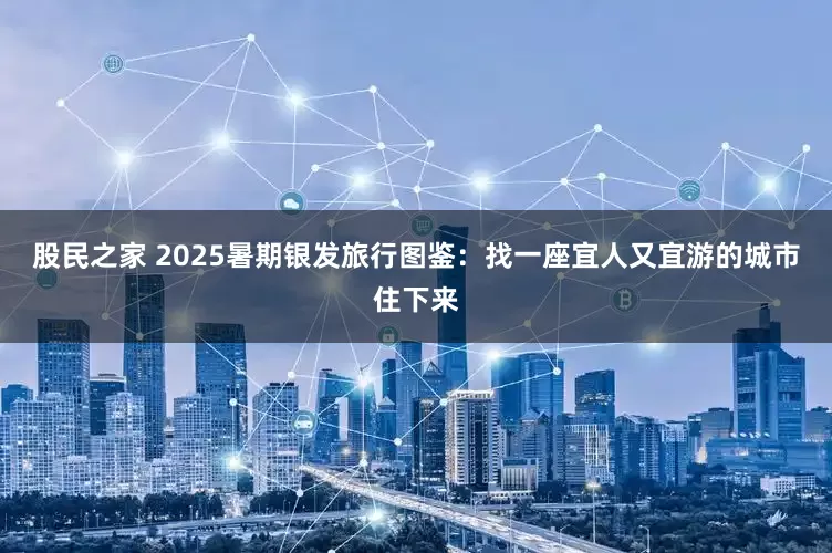股民之家 2025暑期银发旅行图鉴：找一座宜人又宜游的城市住下来