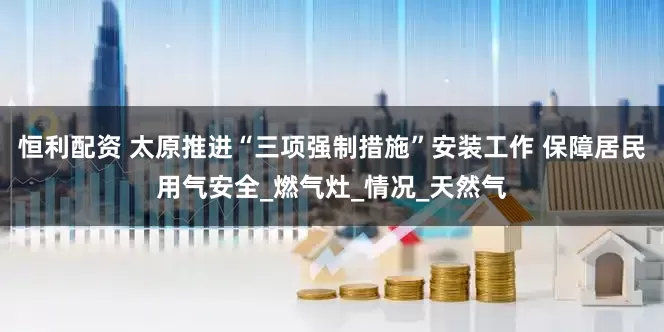 恒利配资 太原推进“三项强制措施”安装工作 保障居民用气安全_燃气灶_情况_天然气