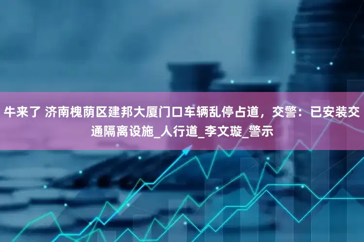 牛来了 济南槐荫区建邦大厦门口车辆乱停占道，交警：已安装交通隔离设施_人行道_李文璇_警示