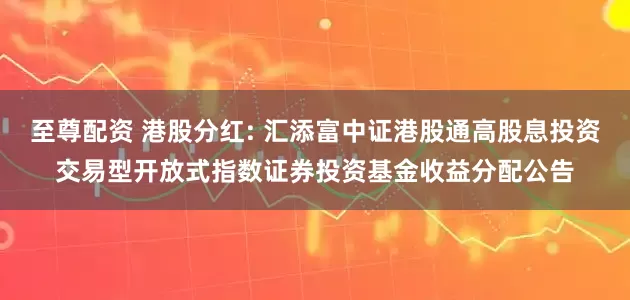 至尊配资 港股分红: 汇添富中证港股通高股息投资交易型开放式指数证券投资基金收益分配公告