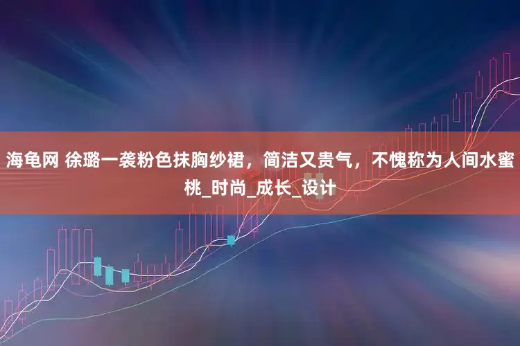 海龟网 徐璐一袭粉色抹胸纱裙，简洁又贵气，不愧称为人间水蜜桃_时尚_成长_设计