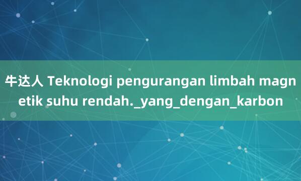 牛达人 Teknologi pengurangan limbah magnetik suhu rendah._yang_dengan_karbon