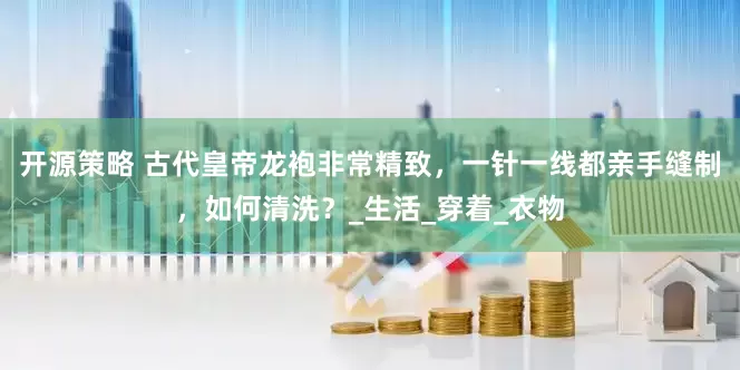 开源策略 古代皇帝龙袍非常精致，一针一线都亲手缝制，如何清洗？_生活_穿着_衣物