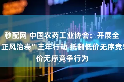 秒配网 中国农药工业协会：开展全行业“正风治卷”三年行动 抵制低价无序竞争行为