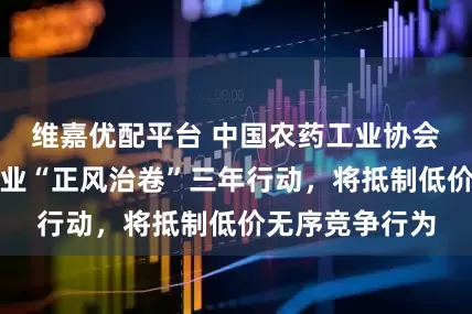 维嘉优配平台 中国农药工业协会：开展农药行业“正风治卷”三年行动，将抵制低价无序竞争行为