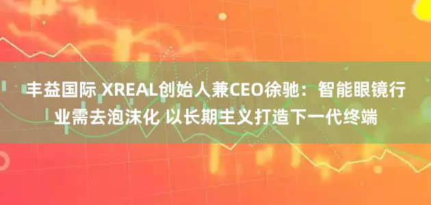 丰益国际 XREAL创始人兼CEO徐驰：智能眼镜行业需去泡沫化 以长期主义打造下一代终端