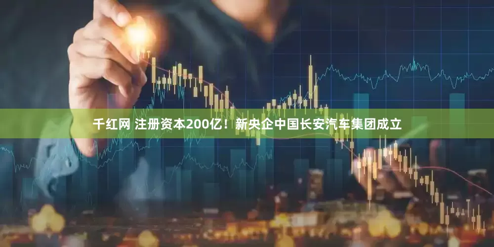 千红网 注册资本200亿！新央企中国长安汽车集团成立