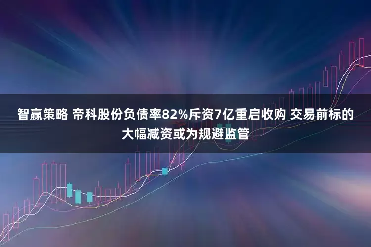 智赢策略 帝科股份负债率82%斥资7亿重启收购 交易前标的大幅减资或为规避监管
