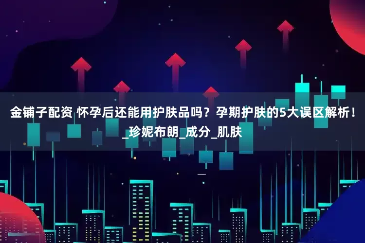 金铺子配资 怀孕后还能用护肤品吗？孕期护肤的5大误区解析！_珍妮布朗_成分_肌肤