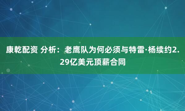 康乾配资 分析：老鹰队为何必须与特雷·杨续约2.29亿美元顶薪合同