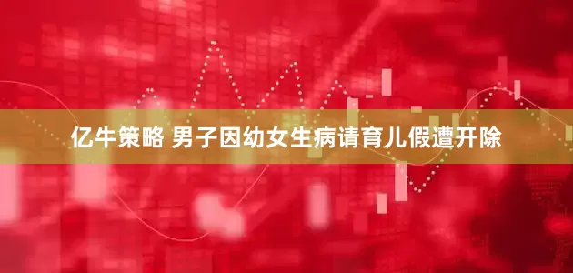 亿牛策略 男子因幼女生病请育儿假遭开除