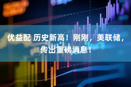 优益配 历史新高！刚刚，美联储，传出重磅消息！