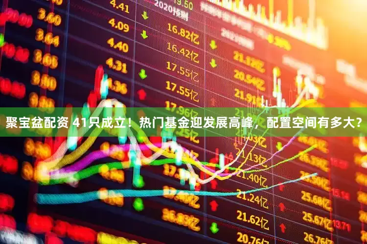 聚宝盆配资 41只成立！热门基金迎发展高峰，配置空间有多大？