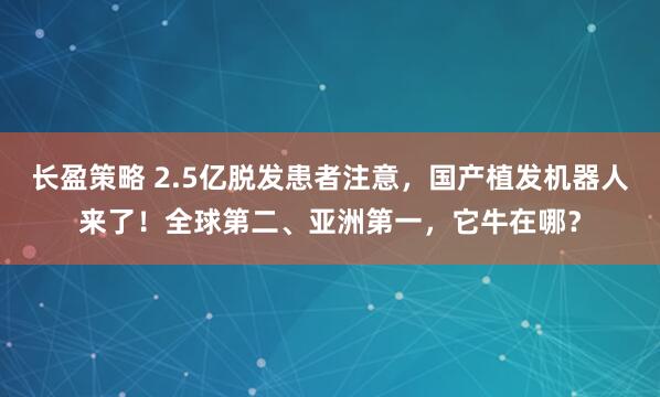 长盈策略 2.5亿脱发患者注意，国产植发机器人来了！全球第二、亚洲第一，它牛在哪？