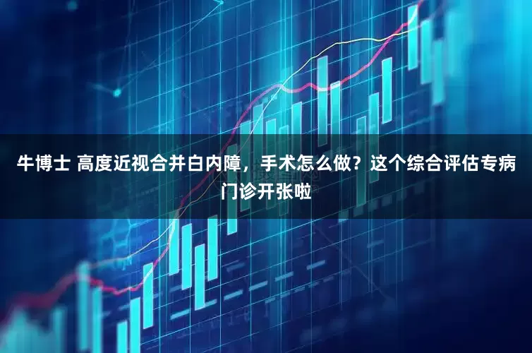 牛博士 高度近视合并白内障，手术怎么做？这个综合评估专病门诊开张啦