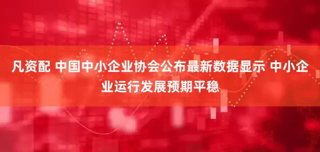 凡资配 中国中小企业协会公布最新数据显示 中小企业运行发展预期平稳