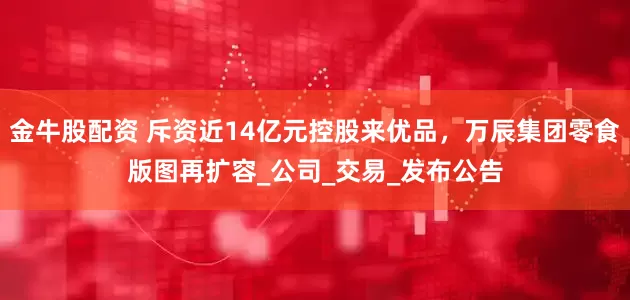 金牛股配资 斥资近14亿元控股来优品，万辰集团零食版图再扩容_公司_交易_发布公告
