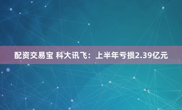配资交易宝 科大讯飞：上半年亏损2.39亿元