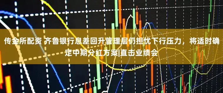 传金所配资 齐鲁银行息差回升管理层仍担忧下行压力，将适时确定中期分红方案|直击业绩会