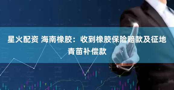星火配资 海南橡胶：收到橡胶保险赔款及征地青苗补偿款