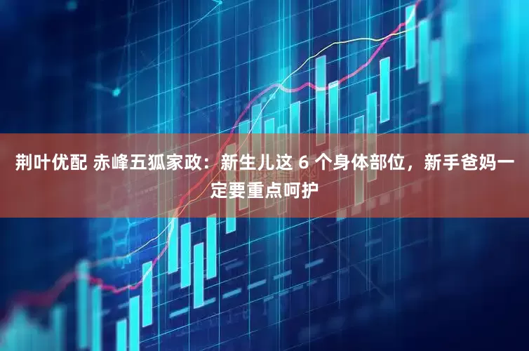 荆叶优配 赤峰五狐家政：新生儿这 6 个身体部位，新手爸妈一定要重点呵护