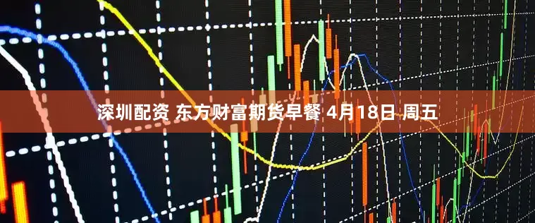 深圳配资 东方财富期货早餐 4月18日 周五