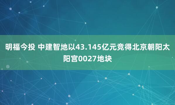 明福今投 中建智地以43.145亿元竞得北京朝阳太阳宫0027地块
