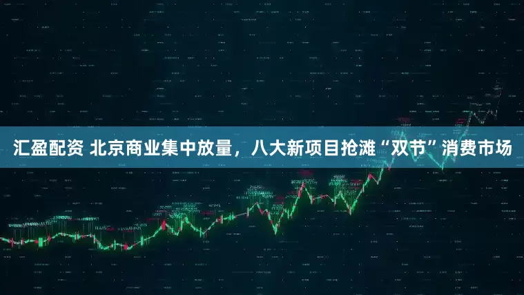 汇盈配资 北京商业集中放量，八大新项目抢滩“双节”消费市场