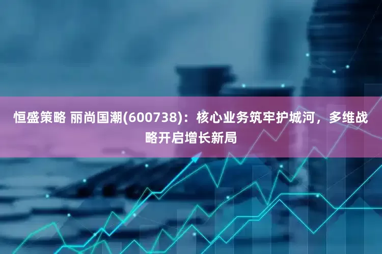 恒盛策略 丽尚国潮(600738)：核心业务筑牢护城河，多维战略开启增长新局