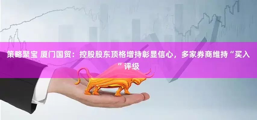 策略聚宝 厦门国贸：控股股东顶格增持彰显信心，多家券商维持“买入”评级