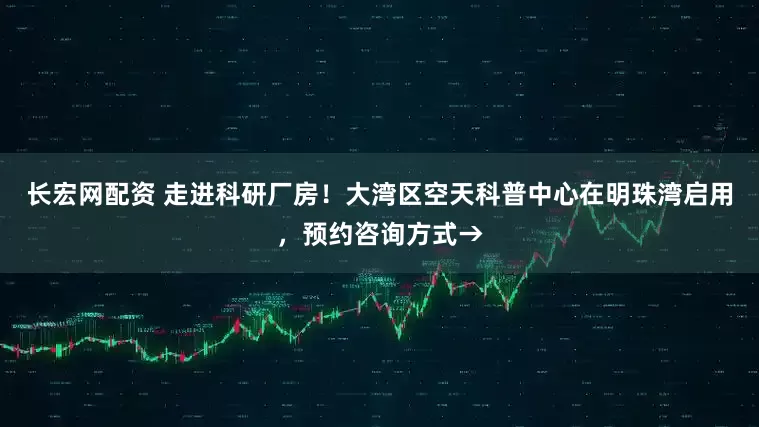 长宏网配资 走进科研厂房！大湾区空天科普中心在明珠湾启用，预约咨询方式→