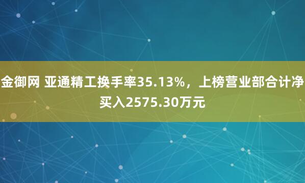 金御网 亚通精工换手率35.13%，上榜营业部合计净买入2575.30万元