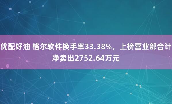 优配好油 格尔软件换手率33.38%，上榜营业部合计净卖出2752.64万元