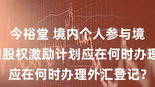 今裕堂 境内个人参与境外上市公司股权激励计划应在何时办理外汇登记?