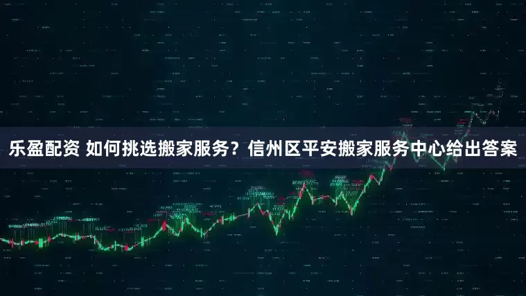 乐盈配资 如何挑选搬家服务？信州区平安搬家服务中心给出答案