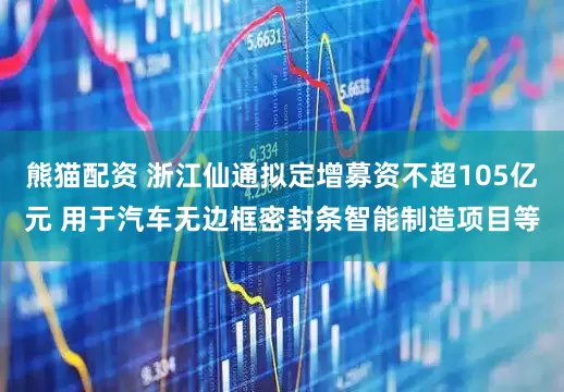 熊猫配资 浙江仙通拟定增募资不超105亿元 用于汽车无边框密封条智能制造项目等