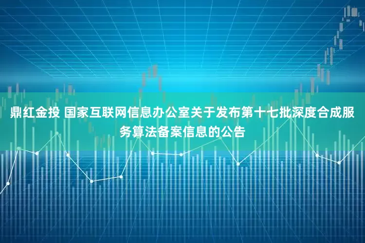 鼎红金投 国家互联网信息办公室关于发布第十七批深度合成服务算法备案信息的公告