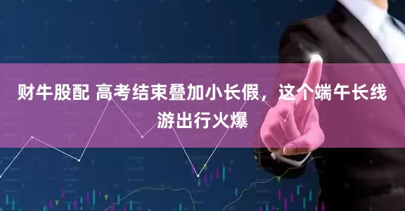 财牛股配 高考结束叠加小长假，这个端午长线游出行火爆